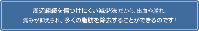 周辺組織を傷つけにくい減少法だから、出血や腫れ、痛みが抑えられ、多くの脂肪を除去することができるのです！