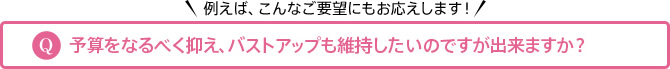 例えば、こんなご要望にもお応えします！ Q 予算をなるべく抑え、バストアップも維持したいのですが出来ますか？