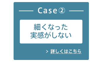 Case② 細くなった実感がしない 詳しくはこちら