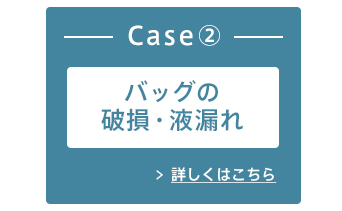 Case② バッグの破損・液漏れ 詳しくはこちら