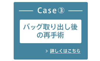 Case③ バッグの取り出し後の再手術 詳しくはこちら