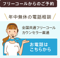 フリーコールからのご予約 年中無休の電話相談 全国共通フリーコール カウンセラー直通 お電話はこちらから