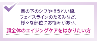 目の下のシワやほうれい線、フェイスラインのたるみなど、様々な部位にお悩みがあり、顔全体のエイジングケアをはかりたい方