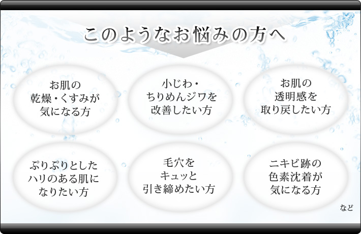 このようなお悩みの方へ お肌の乾燥・くすみが気になる方 小じわ・ちりめんジワを改善した方 お肌の透明感を取り戻したい方 ぷりぷりとしたハリのある肌になりたい方 毛穴をキュッと引き締めたい方 ニキビ跡の色素沈着が気になる方