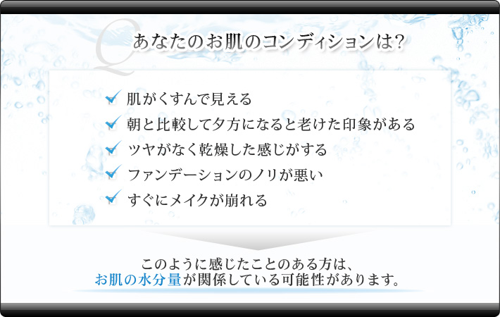 あなたのお肌のコンディションは？ ・肌がくすんで見える ・朝と比較して夕方になると老けた印象がある ・ツヤがなく乾燥した感じがする ファンデーションのノリが悪い ・すぐにメイクが崩れる→このように感じたことのある方は、お肌の水分量が関係している可能性があります。