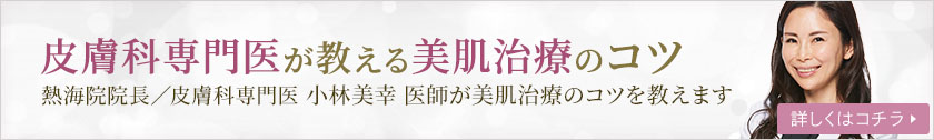 皮膚科専門医が教える美肌治療のコツ 熱海院院長／皮膚科専門医 小林美幸医師が美肌治療のコツを教えます 詳しくはコチラ